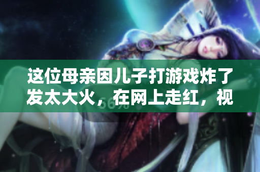 这位母亲因儿子打游戏炸了发太大火，在网上走红，视频火爆全网！