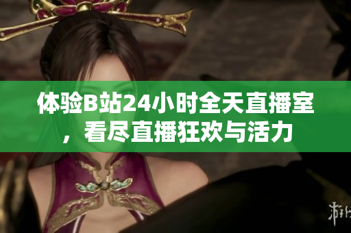 体验B站24小时全天直播室，看尽直播狂欢与活力