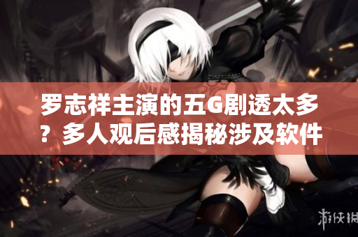 罗志祥主演的五G剧透太多？多人观后感揭秘涉及软件技术的新剧情