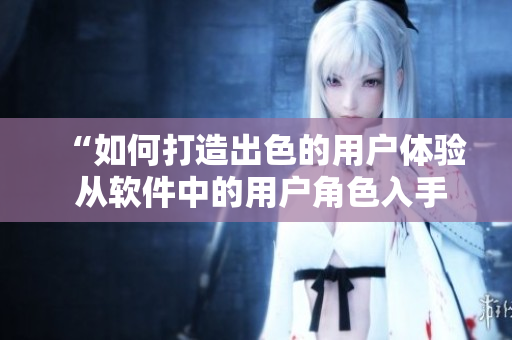 “如何打造出色的用户体验 从软件中的用户角色入手”
