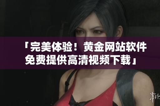 「完美体验！黄金网站软件免费提供高清视频下载」