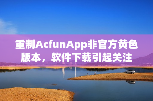 重制AcfunApp非官方黄色版本，软件下载引起关注