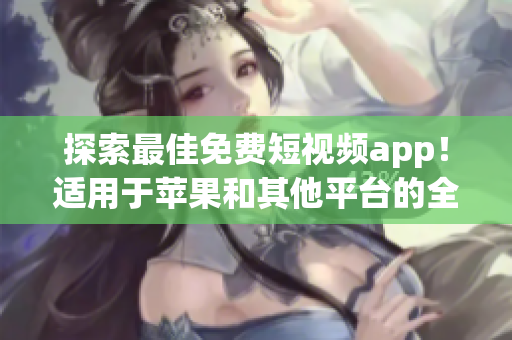 探索最佳免费短视频app！适用于苹果和其他平台的全面软件推荐！