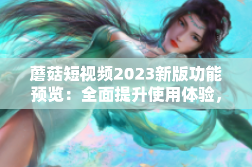 蘑菇短视频2023新版功能预览：全面提升使用体验，畅享更丰富的互动社区！