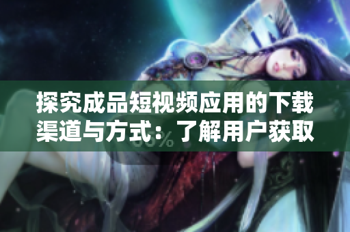 探究成品短视频应用的下载渠道与方式：了解用户获取应用软件的途径和方法。
