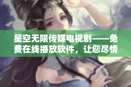 星空无限传媒电视剧——免费在线播放软件，让您尽情畅享高清影视福利