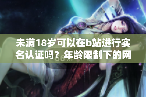未满18岁可以在b站进行实名认证吗？年龄限制下的网络软件功能探究