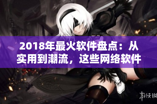 2018年最火软件盘点：从实用到潮流，这些网络软件你必须知道