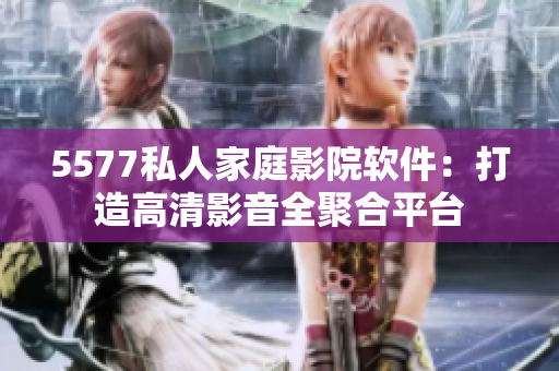 5577私人家庭影院软件：打造高清影音全聚合平台