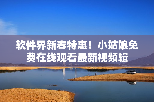 软件界新春特惠！小姑娘免费在线观看最新视频辑