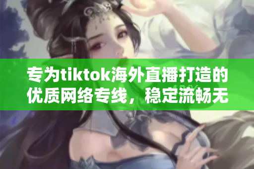 专为tiktok海外直播打造的优质网络专线，稳定流畅无卡顿