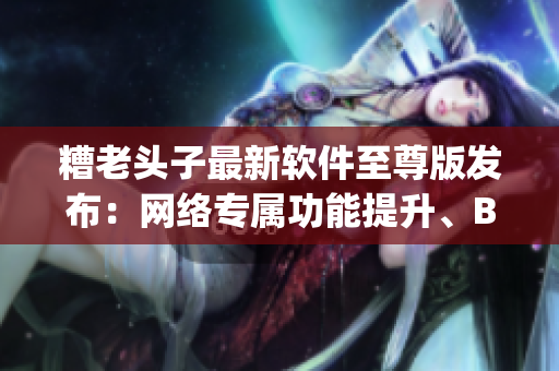 糟老头子最新软件至尊版发布：网络专属功能提升、Bug修复全面升级！