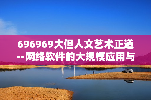 696969大但人文艺术正道--网络软件的大规模应用与人文艺术相融 启示