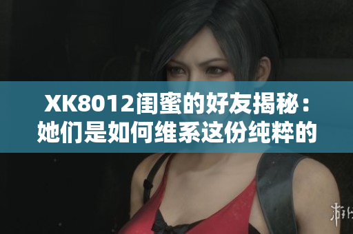 XK8012闺蜜的好友揭秘：她们是如何维系这份纯粹的友谊的？