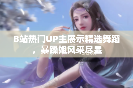 B站热门UP主展示精选舞蹈，暴躁姐风采尽显