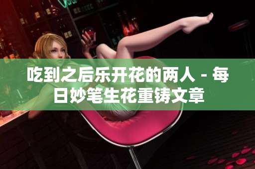 吃到之后乐开花的两人 - 每日妙笔生花重铸文章