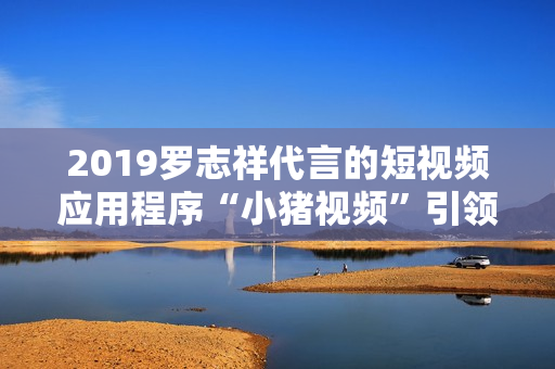2019罗志祥代言的短视频应用程序“小猪视频”引领用户体验变革