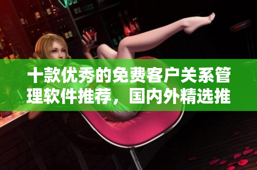 十款优秀的免费客户关系管理软件推荐，国内外精选推荐