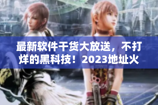 最新软件干货大放送，不打烊的黑科技！2023地址火爆来袭！
