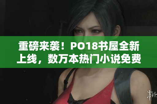 重磅来袭！PO18书屋全新上线，数万本热门小说免费阅读！