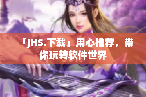 「JHS.下载」用心推荐，带你玩转软件世界
