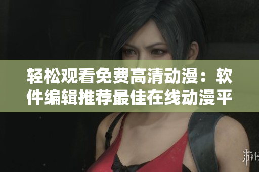轻松观看免费高清动漫：软件编辑推荐最佳在线动漫平台