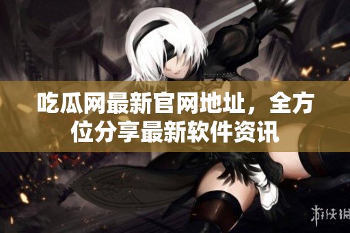 吃瓜网最新官网地址，全方位分享最新软件资讯