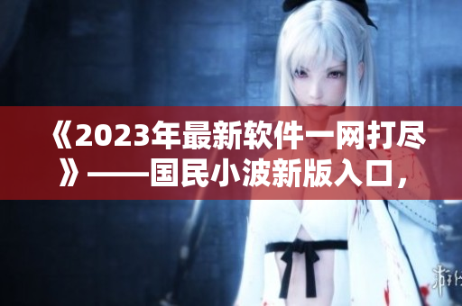 《2023年最新软件一网打尽》——国民小波新版入口，为你呈现最全软件资讯