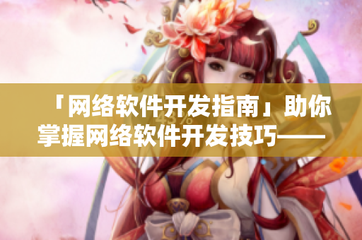 「网络软件开发指南」助你掌握网络软件开发技巧——附浏览器推荐