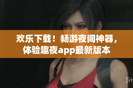 欢乐下载！畅游夜间神器，体验趣夜app最新版本