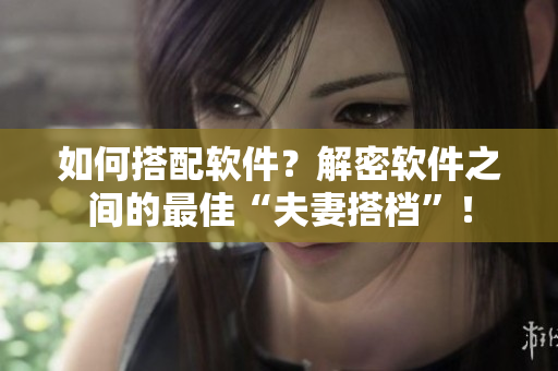 如何搭配软件？解密软件之间的最佳“夫妻搭档”！