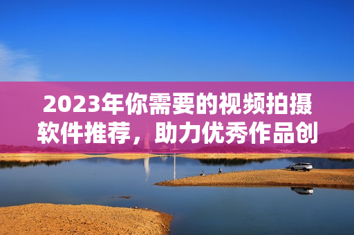 2023年你需要的视频拍摄软件推荐，助力优秀作品创作！