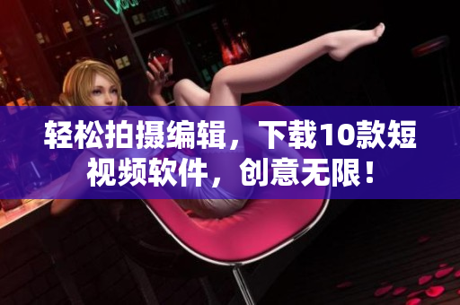 轻松拍摄编辑，下载10款短视频软件，创意无限！