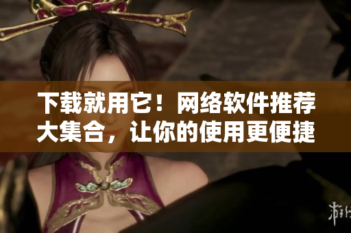 下载就用它！网络软件推荐大集合，让你的使用更便捷！