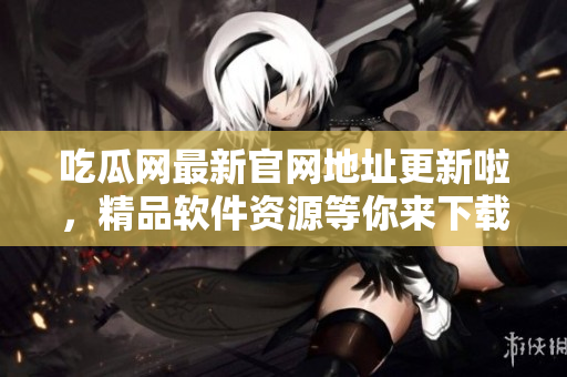 吃瓜网最新官网地址更新啦，精品软件资源等你来下载！