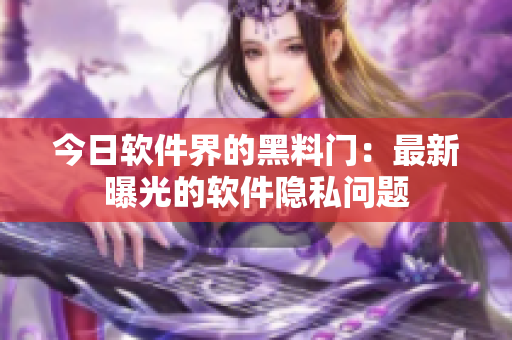 今日软件界的黑料门：最新曝光的软件隐私问题