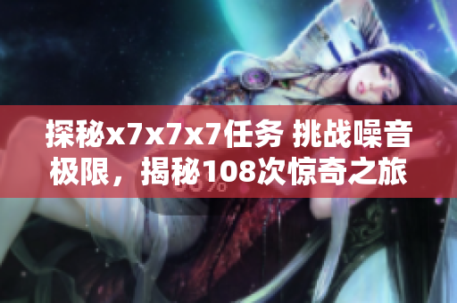 探秘x7x7x7任务 挑战噪音极限，揭秘108次惊奇之旅