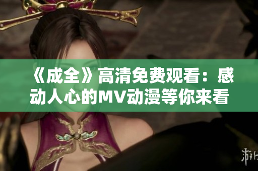 《成全》高清免费观看：感动人心的MV动漫等你来看！