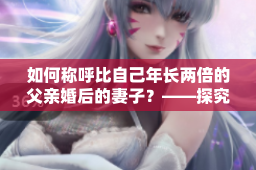如何称呼比自己年长两倍的父亲婚后的妻子？——探究儿媳妇的称呼