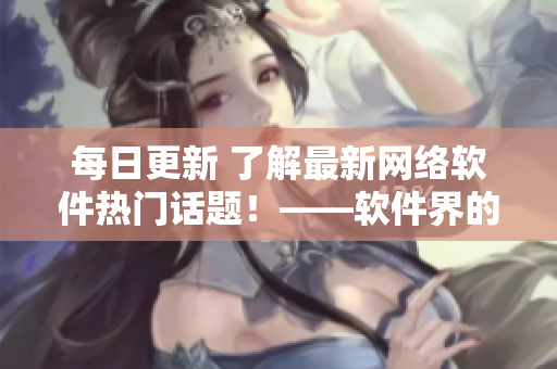 每日更新 了解最新网络软件热门话题！——软件界的瓜都在这里！