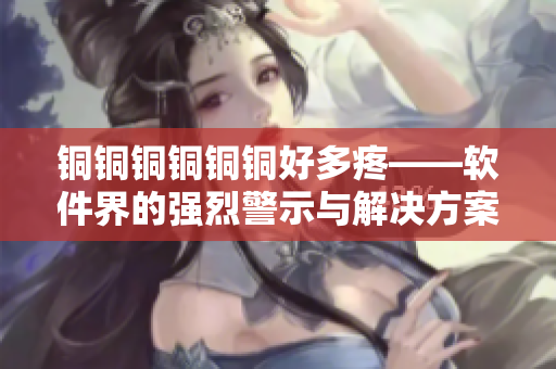 铜铜铜铜铜铜好多疼——软件界的强烈警示与解决方案