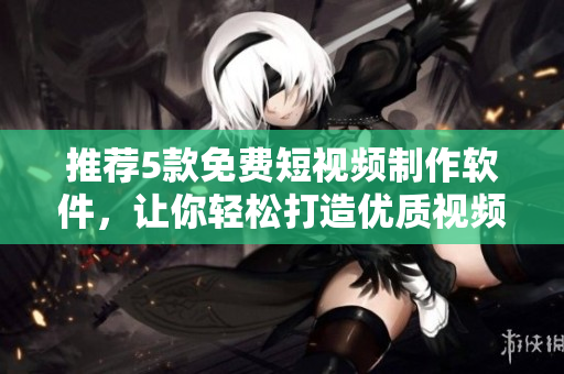 推荐5款免费短视频制作软件，让你轻松打造优质视频！