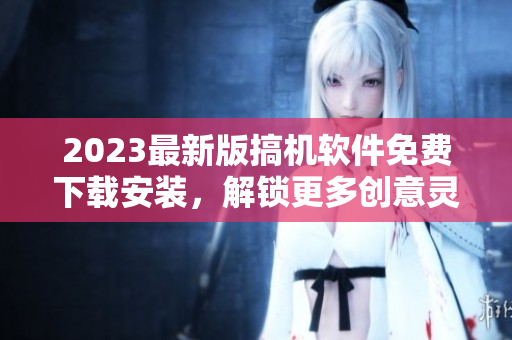 2023最新版搞机软件免费下载安装，解锁更多创意灵感！