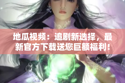 地瓜视频：追剧新选择，最新官方下载送您巨额福利！