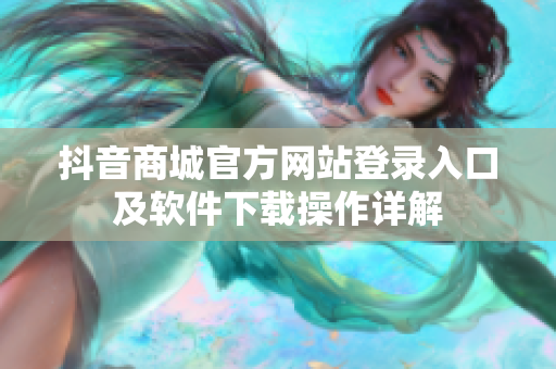 抖音商城官方网站登录入口及软件下载操作详解