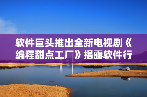 软件巨头推出全新电视剧《编程甜点工厂》揭露软件行业内幕