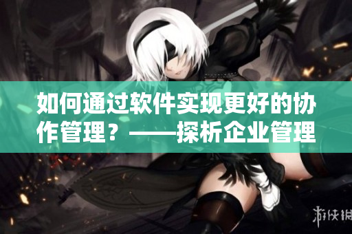 如何通过软件实现更好的协作管理？——探析企业管理软件的发展趋势