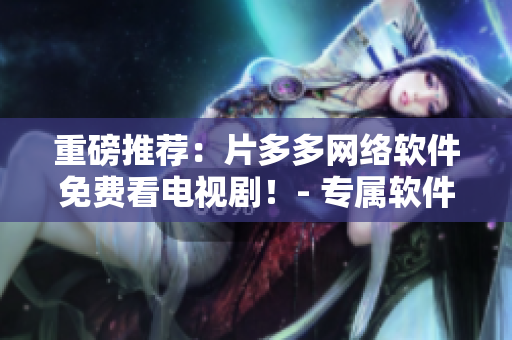 重磅推荐：片多多网络软件免费看电视剧！- 专属软件评测