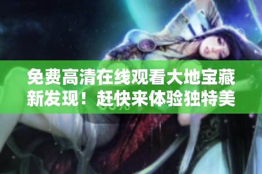 免费高清在线观看大地宝藏新发现！赶快来体验独特美景