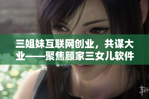 三姐妹互联网创业，共谋大业——聚焦顾家三女儿软件创业故事